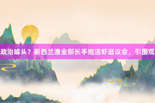 政治噱头？新西兰渔业部长手抱活虾逛议会，引围观