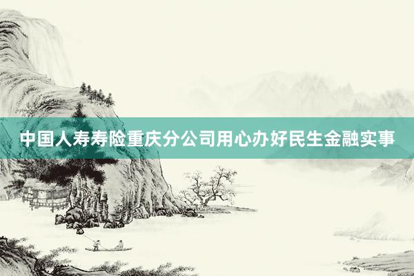 中国人寿寿险重庆分公司用心办好民生金融实事