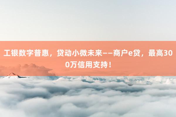 工银数字普惠，贷动小微未来——商户e贷，最高300万信用支持！