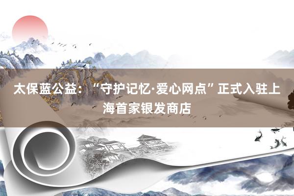 太保蓝公益：“守护记忆·爱心网点”正式入驻上海首家银发商店