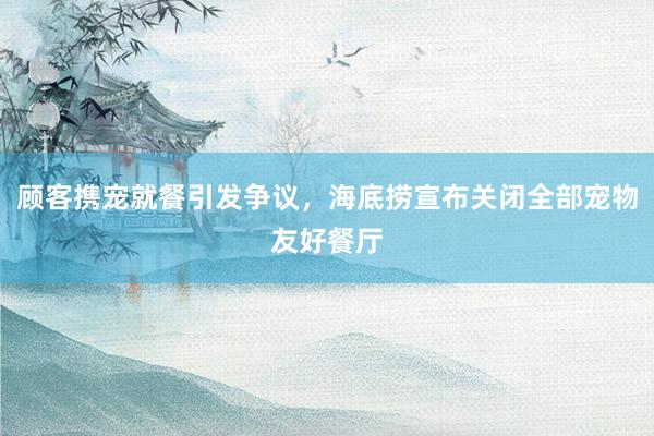 顾客携宠就餐引发争议，海底捞宣布关闭全部宠物友好餐厅