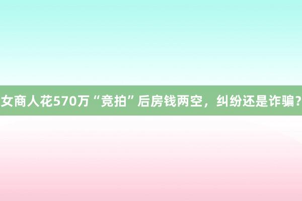 女商人花570万“竞拍”后房钱两空，纠纷还是诈骗？