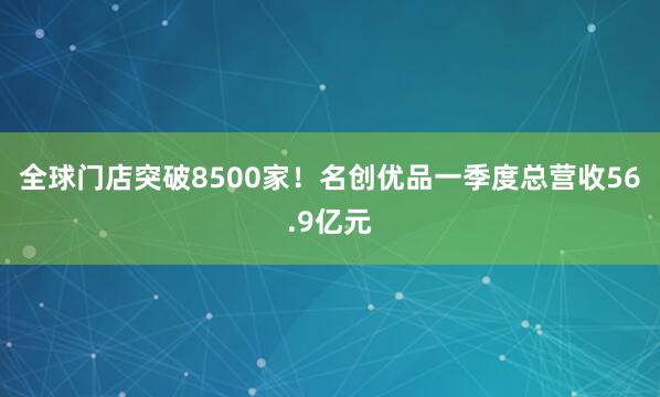 全球门店突破8500家！名创优品一季度总营收56.9亿元