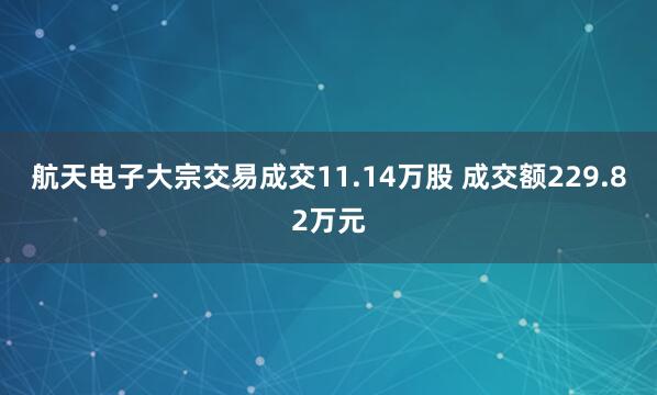 航天电子大宗交易成交11.14万股 成交额229.82万元