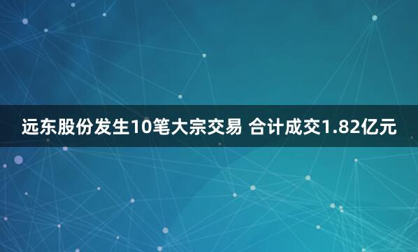 远东股份发生10笔大宗交易 合计成交1.82亿元