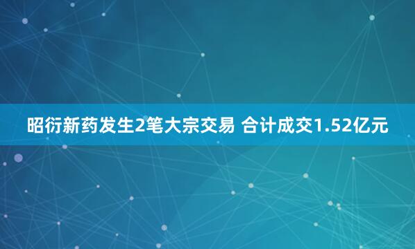 昭衍新药发生2笔大宗交易 合计成交1.52亿元