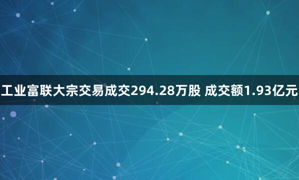 工业富联大宗交易成交294.28万股 成交额1.93亿元