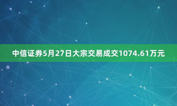 中信证券5月27日大宗交易成交1074.61万元