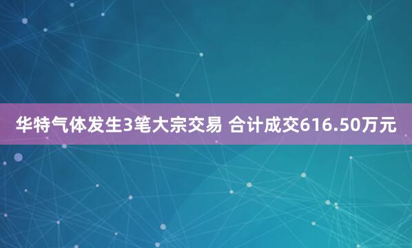 华特气体发生3笔大宗交易 合计成交616.50万元