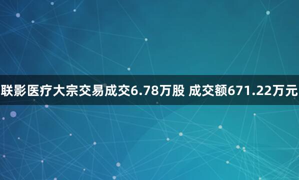 联影医疗大宗交易成交6.78万股 成交额671.22万元