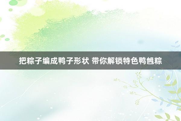 把粽子编成鸭子形状 带你解锁特色鸭乸粽