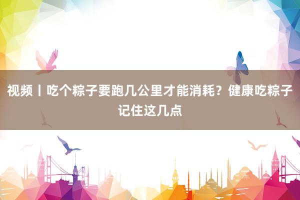 视频丨吃个粽子要跑几公里才能消耗？健康吃粽子记住这几点