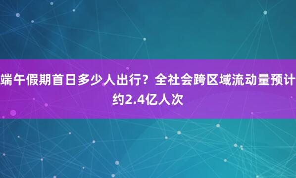 端午假期首日多少人出行？全社会跨区域流动量预计约2.4亿人次