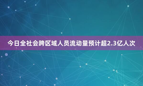 今日全社会跨区域人员流动量预计超2.3亿人次