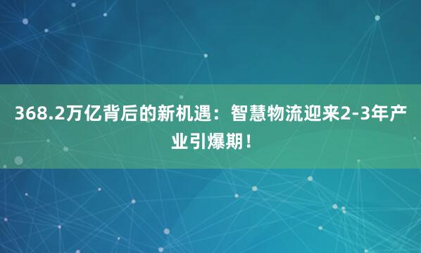 368.2万亿背后的新机遇：智慧物流迎来2-3年产业引爆期！