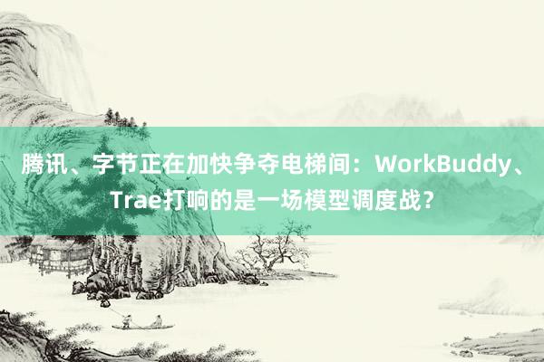 腾讯、字节正在加快争夺电梯间：WorkBuddy、Trae打响的是一场模型调度战？