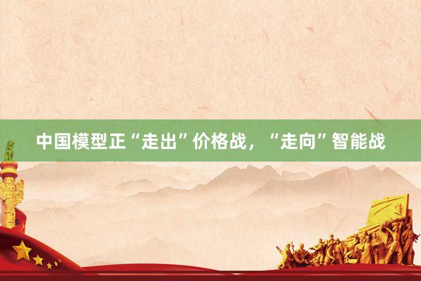 中国模型正“走出”价格战，“走向”智能战
