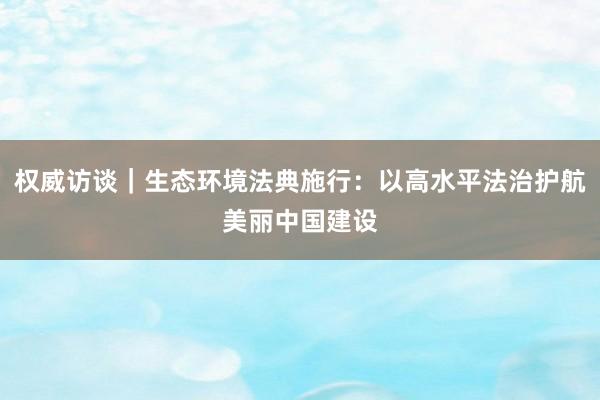 权威访谈｜生态环境法典施行：以高水平法治护航美丽中国建设