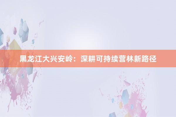 黑龙江大兴安岭：深耕可持续营林新路径