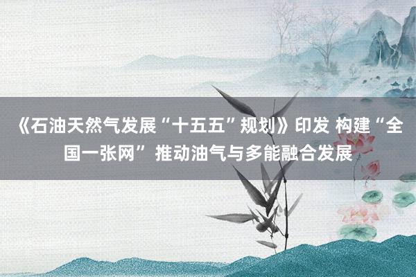 《石油天然气发展“十五五”规划》印发 构建“全国一张网” 推动油气与多能融合发展