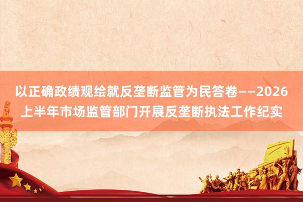 以正确政绩观绘就反垄断监管为民答卷——2026上半年市场监管部门开展反垄断执法工作纪实