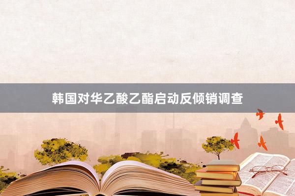 韩国对华乙酸乙酯启动反倾销调查