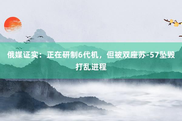 俄媒证实：正在研制6代机，但被双座苏-57坠毁打乱进程