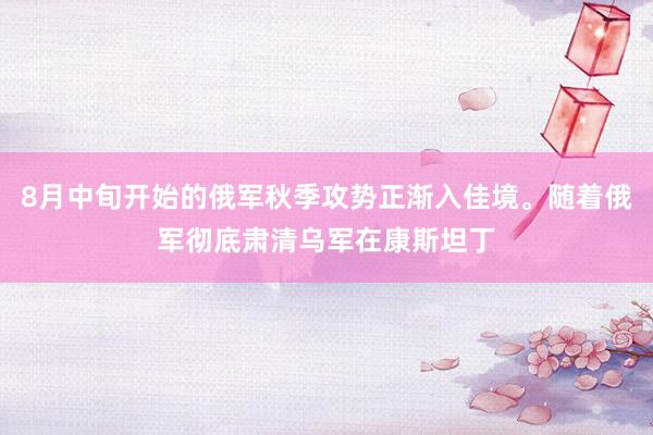 8月中旬开始的俄军秋季攻势正渐入佳境。随着俄军彻底肃清乌军在康斯坦丁