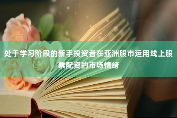 处于学习阶段的新手投资者在亚洲股市运用线上股票配资的市场情绪