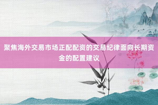 聚焦海外交易市场正配配资的交易纪律面向长期资金的配置建议
