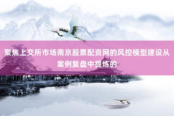 聚焦上交所市场南京股票配资网的风控模型建设从案例复盘中提炼的