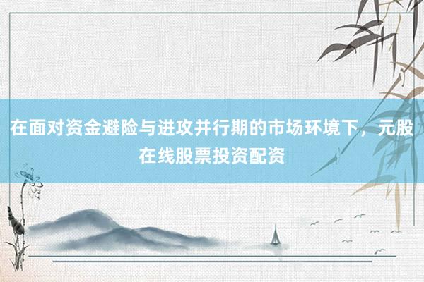 在面对资金避险与进攻并行期的市场环境下，元股在线股票投资配资