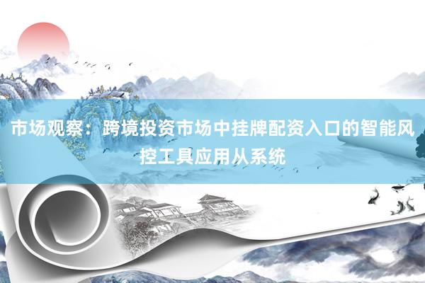市场观察：跨境投资市场中挂牌配资入口的智能风控工具应用从系统