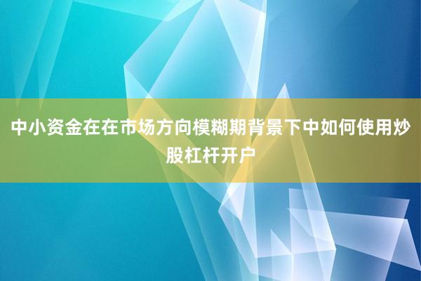 中小资金在在市场方向模糊期背景下中如何使用炒股杠杆开户