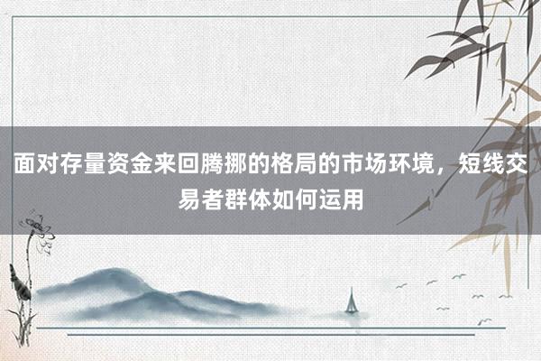面对存量资金来回腾挪的格局的市场环境，短线交易者群体如何运用