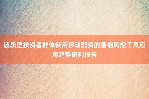 波段型投资者群体使用移动配资的智能风控工具应用趋势研判报告