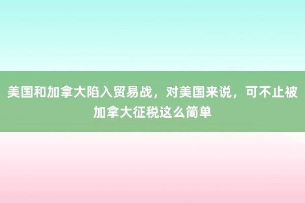 美国和加拿大陷入贸易战，对美国来说，可不止被加拿大征税这么简单