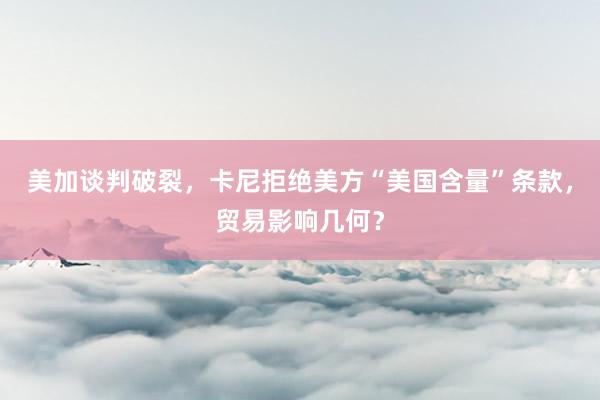 美加谈判破裂，卡尼拒绝美方“美国含量”条款，贸易影响几何？