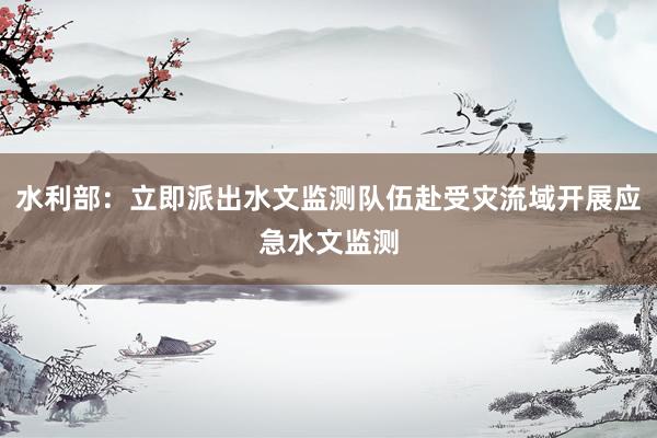 水利部：立即派出水文监测队伍赴受灾流域开展应急水文监测