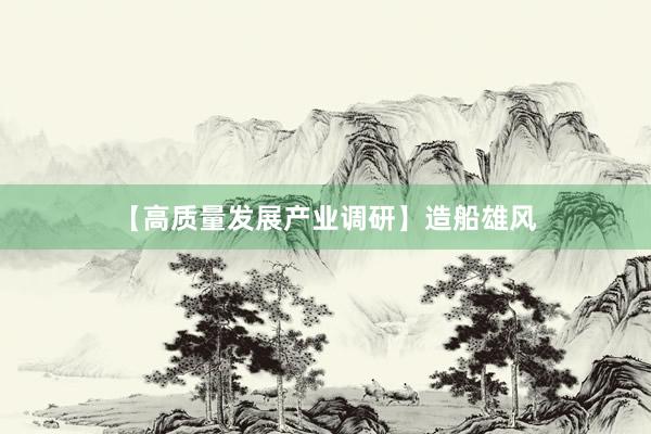 【高质量发展产业调研】造船雄风