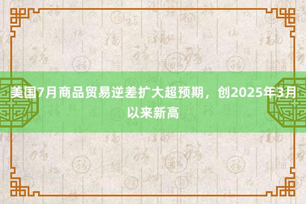 美国7月商品贸易逆差扩大超预期，创2025年3月以来新高
