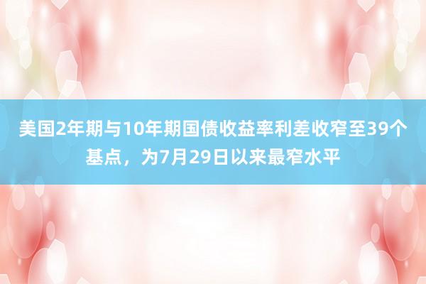 美国2年期与10年期国债收益率利差收窄至39个基点，为7月29日以来最窄水平