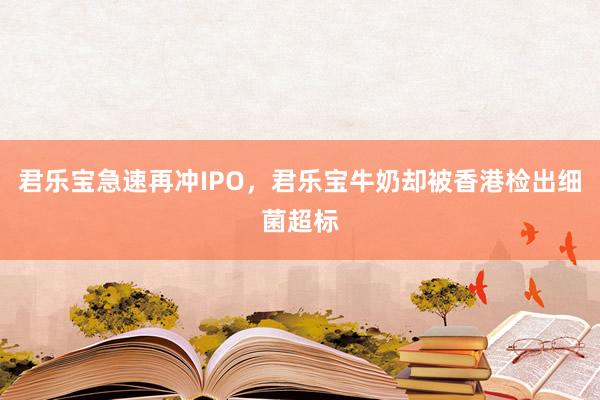 君乐宝急速再冲IPO，君乐宝牛奶却被香港检出细菌超标
