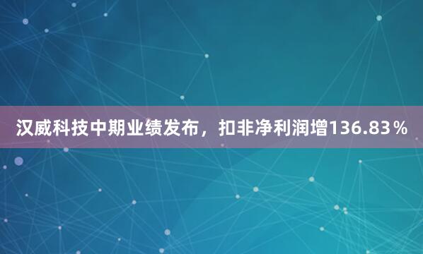 汉威科技中期业绩发布，扣非净利润增136.83％