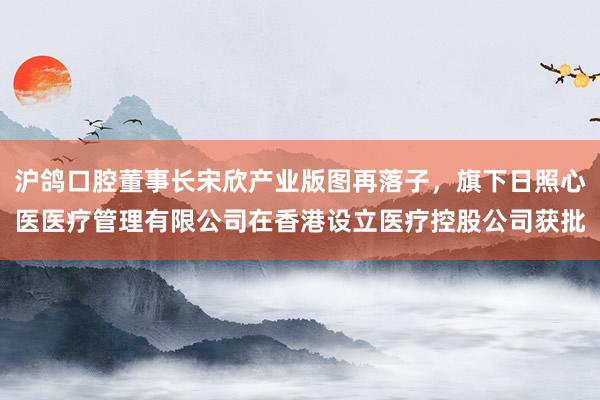 沪鸽口腔董事长宋欣产业版图再落子，旗下日照心医医疗管理有限公司在香港设立医疗控股公司获批