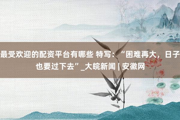 最受欢迎的配资平台有哪些 特写：“困难再大，日子也要过下去”_大皖新闻 | 安徽网