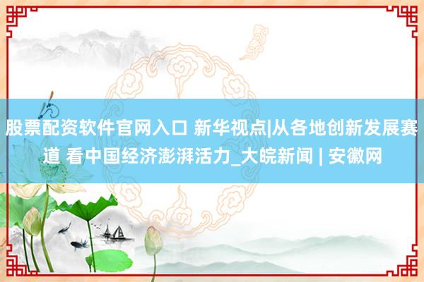 股票配资软件官网入口 新华视点|从各地创新发展赛道 看中国经济澎湃活力_大皖新闻 | 安徽网