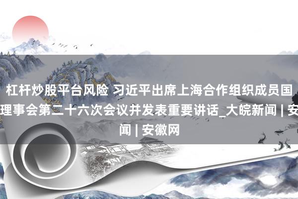 杠杆炒股平台风险 习近平出席上海合作组织成员国元首理事会第二十六次会议并发表重要讲话_大皖新闻 | 安徽网