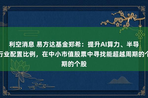 利空消息 易方达基金郑希：提升AI算力、半导体行业配置比例，在中小市值股票中寻找能超越周期的个股
