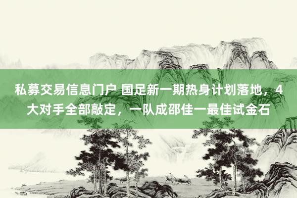 私募交易信息门户 国足新一期热身计划落地，4大对手全部敲定，一队成邵佳一最佳试金石